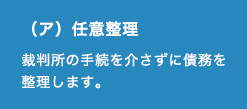 （ア）任意整理 裁判所の手続を介さずに債務を整理します。