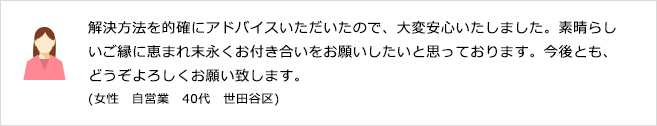 解決方法を的確にアドバイスいただいたので、大変安心いたしました。素晴らしいご縁に恵まれ末永くお付き合いをお願いしたいと思っております。今後とも、どうぞよろしくお願い致します。(女性　自営業　40代　世田谷区)