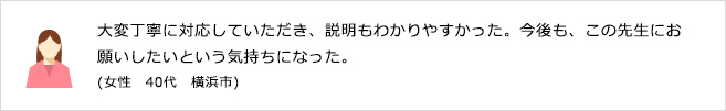 大変丁寧に対応していただき、説明もわかりやすかった。今後も、この先生にお願いしたいという気持ちになった。(女性　40代　横浜市)