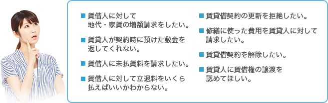 地代・家賃の増額をしたい。敷金を返してほしい。未払い賃料を請求したい。立退料をいくら払えばいいかわからない。賃貸借契約の更新を拒絶したい。修繕に使った費用を返してほしい。賃貸借契約を解除したい。賃借権の譲渡を認めてほしい。