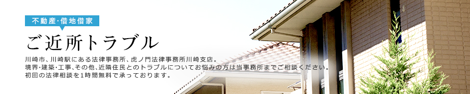 近所トラブル 川崎市、川崎駅にある法律事務所、虎ノ門法律事務所川崎支店。境界・建築・工事、その他、近隣住民とのトラブルについてお悩みの方は当事務所までご相談ください。初回の法律相談を1時間無料で承っております。