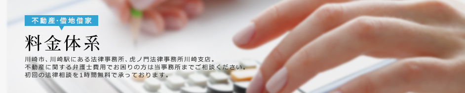 料金体系　川崎市、川崎駅にある法律事務所、虎ノ門法律事務所川崎支店。不動産に関する弁護士費用でお困りの方は当事務所までご相談ください。初回の法律相談を1時間無料で承っております。
		